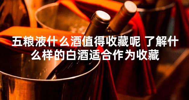 五粮液什么酒值得收藏呢 了解什么样的白酒适合作为收藏